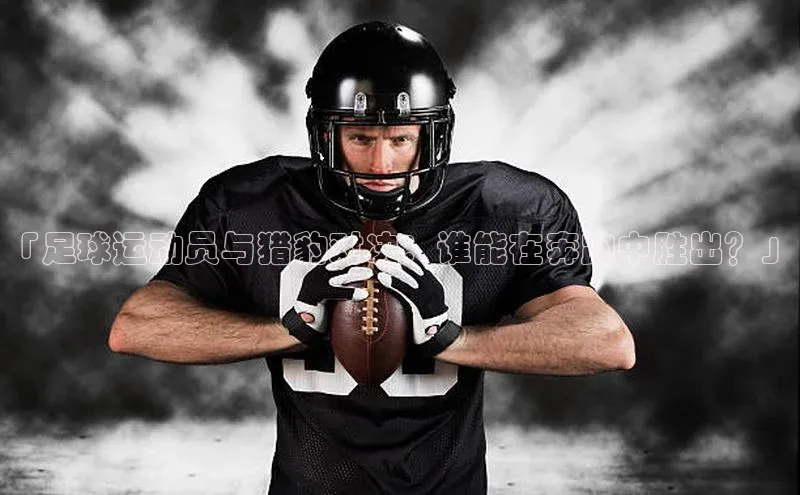 熊猫体育app官网百度智能门户「足球运动员与猎豹对决：谁能在奔跑中胜出？」