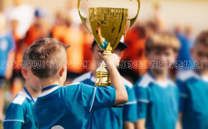 熊猫体育app官方入口百度百聘足球界罕见！这个父子组合竟然同时活跃在足球赛场上！