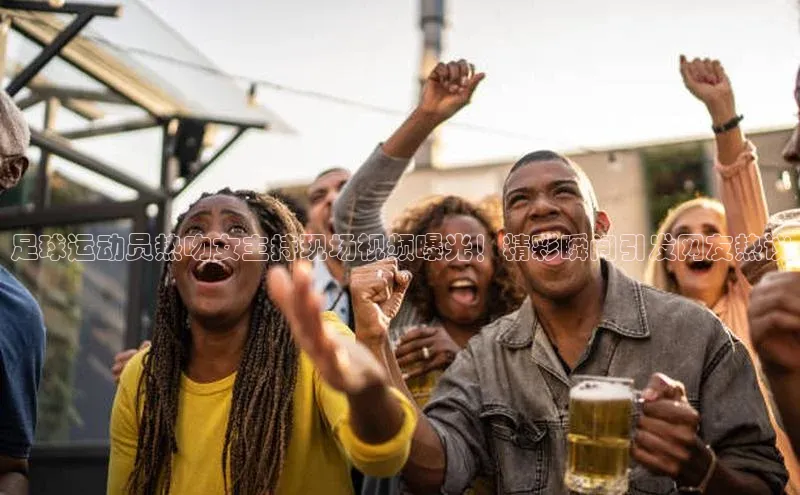熊猫体育app官方入口宣亚国际足球运动员热吻女主持现场视频曝光！精彩瞬间引发网友热议