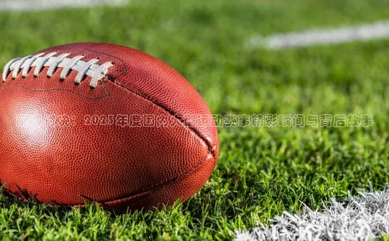 巅峰对决：2023年度国内大型运动赛事精彩瞬间与背后故事