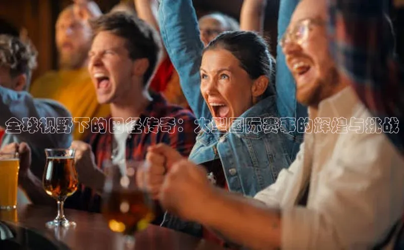 全球视野下的田径传奇：大型国际赛事的辉煌与挑战