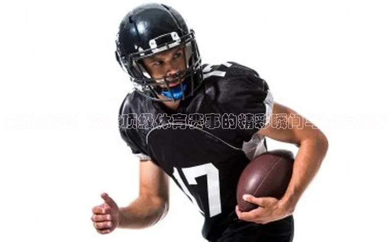 竞技盛宴：深度顶级体育赛事的精彩瞬间与背后故事