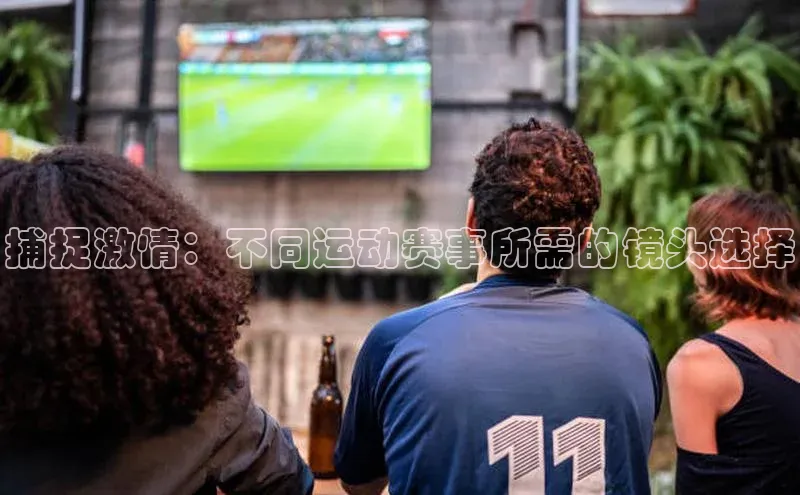 捕捉激情：不同运动赛事所需的镜头选择