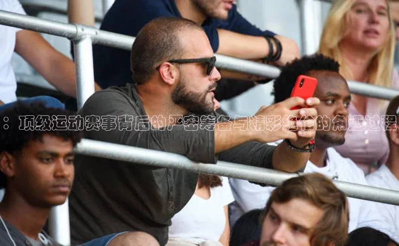 ：顶级运动赛事背后的严密筹备与精彩绝伦的角逐过程